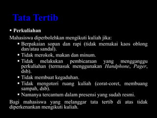 Tata Tertib
 Perkuliahan
Mahasiswa diperbolehkan mengikuti kuliah jika:
 Berpakaian sopan dan rapi (tidak memakai kaos oblong
dan/atau sandal).
 Tidak merokok, makan dan minum.
 Tidak melakukan pembicaraan yang mengganggu
perkuliahan (termasuk menggunakan Handphone, Pager,
dsb).
 Tidak membuat kegaduhan.
 Tidak mengotori ruang kuliah (corat-coret, membuang
sampah, dsb).
 Namanya tercantum dalam presensi yang sudah resmi.
Bagi mahasiswa yang melanggar tata tertib di atas tidak
diperkenankan mengikuti kuliah.
 