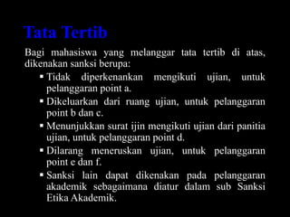 Tata Tertib
Bagi mahasiswa yang melanggar tata tertib di atas,
dikenakan sanksi berupa:
 Tidak diperkenankan mengikuti ujian, untuk
pelanggaran point a.
 Dikeluarkan dari ruang ujian, untuk pelanggaran
point b dan c.
 Menunjukkan surat ijin mengikuti ujian dari panitia
ujian, untuk pelanggaran point d.
 Dilarang meneruskan ujian, untuk pelanggaran
point e dan f.
 Sanksi lain dapat dikenakan pada pelanggaran
akademik sebagaimana diatur dalam sub Sanksi
Etika Akademik.
 