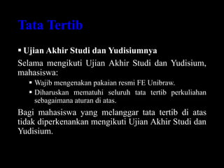 Tata Tertib
 Ujian Akhir Studi dan Yudisiumnya
Selama mengikuti Ujian Akhir Studi dan Yudisium,
mahasiswa:
 Wajib mengenakan pakaian resmi FE Unibraw.
 Diharuskan mematuhi seluruh tata tertib perkuliahan
sebagaimana aturan di atas.
Bagi mahasiswa yang melanggar tata tertib di atas
tidak diperkenankan mengikuti Ujian Akhir Studi dan
Yudisium.
 