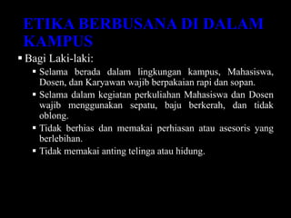 ETIKA BERBUSANA DI DALAM
KAMPUS
 Bagi Laki-laki:
 Selama berada dalam lingkungan kampus, Mahasiswa,
Dosen, dan Karyawan wajib berpakaian rapi dan sopan.
 Selama dalam kegiatan perkuliahan Mahasiswa dan Dosen
wajib menggunakan sepatu, baju berkerah, dan tidak
oblong.
 Tidak berhias dan memakai perhiasan atau asesoris yang
berlebihan.
 Tidak memakai anting telinga atau hidung.
 