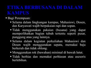 ETIKA BERBUSANA DI DALAM
KAMPUS
 Bagi Perempuan:
 Selama dalam lingkungan kampus, Mahasiswi, Dosen,
dan Karyawati wajib berpakaian rapi dan sopan.
 Tidak menggunakan pakaian (busana) yang dapat
memperlihatkan bagian tubuh tertentu seperti pusar,
punggung atau yang lainnya.
 Selama dalam kegiatan perkuliahan Mahasiswi dan
Dosen wajib menggunakan sepatu, memakai baju
berkerah dan tidak oblong.
 Menggunakan rok (bawahan) minimal di bawah lutut.
 Tidak berhias dan memakai perhiasan atau asesoris
berlebihan.
 