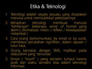 Etika & Teknologi
1. Teknologi adalah segala sesuatu yang diciptakan
manusia untuk memudahkan pekerjaannya.
2. Kehadiran teknologi membuat manusia
“kehilangan” beberapa sense of human yang
alami.( otomatisasi mesin / refleks / kewaspadaan
melambat )
3. Cara orang berkomunikasi, by email or by surat,
membawa perubahan signifikan, dalam sapaan /
tutur kata.
4. Orang berzakat dengan SMS, implikasi pada
silaturahmi yang “tertunda”
5. Emosi ( “touch” ) yang semakin tumpul karena
jarak dan waktu semakin bias dalam teknologi
informasi.
 