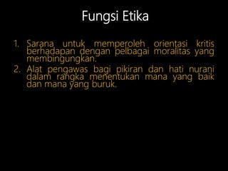 Fungsi Etika
1. Sarana untuk memperoleh orientasi kritis
berhadapan dengan pelbagai moralitas yang
membingungkan.
2. Alat pengawas bagi pikiran dan hati nurani
dalam rangka menentukan mana yang baik
dan mana yang buruk.
 