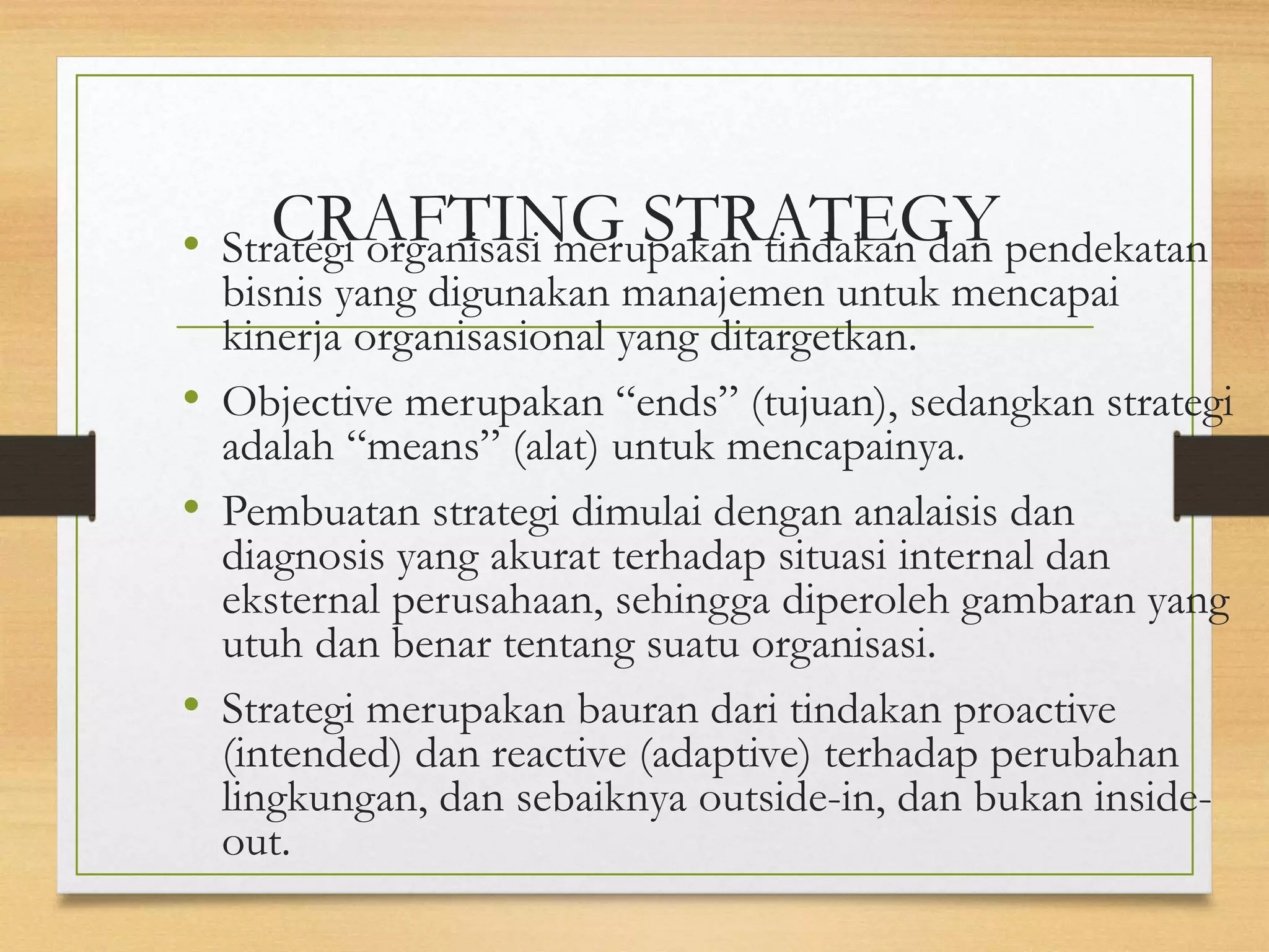 CRAFTING STRATEGY
• Strategi organisasi merupakan tindakan dan pendekatan
bisnis yang digunakan manajemen untuk mencapai
kinerja organisasional yang ditargetkan.
• Objective merupakan “ends” (tujuan), sedangkan strategi
adalah “means” (alat) untuk mencapainya.
• Pembuatan strategi dimulai dengan analaisis dan
diagnosis yang akurat terhadap situasi internal dan
eksternal perusahaan, sehingga diperoleh gambaran yang
utuh dan benar tentang suatu organisasi.
• Strategi merupakan bauran dari tindakan proactive
(intended) dan reactive (adaptive) terhadap perubahan
lingkungan, dan sebaiknya outside-in, dan bukan inside-
out.
 