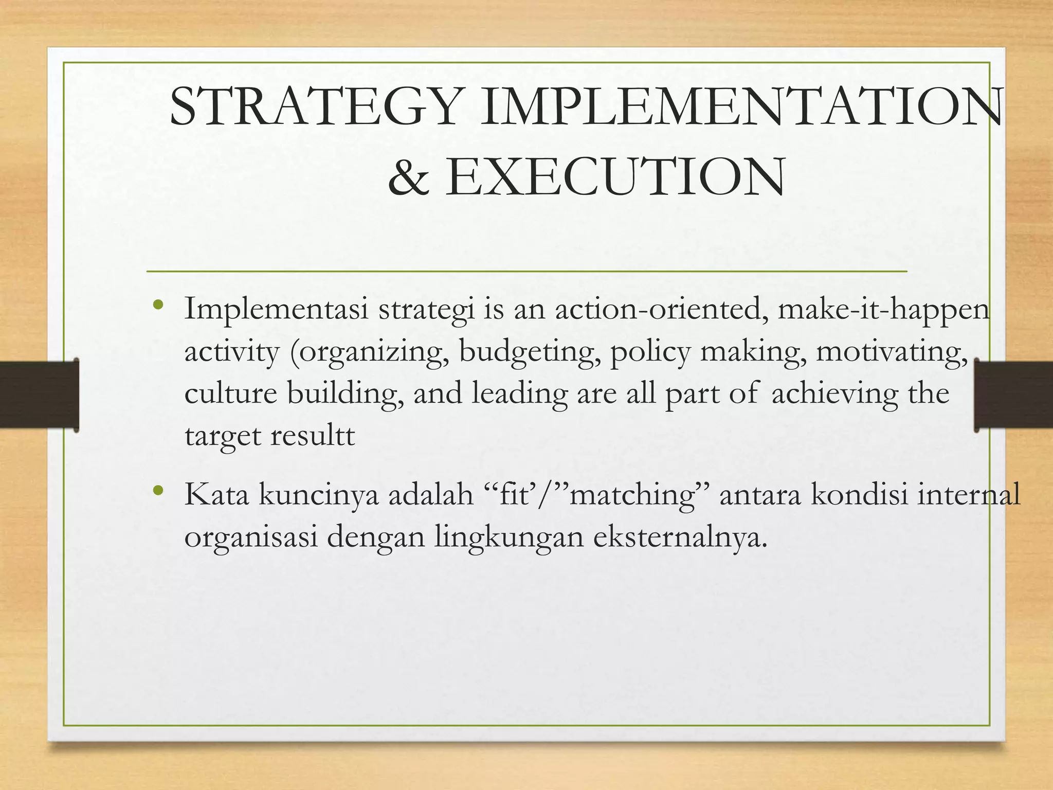 STRATEGY IMPLEMENTATION
& EXECUTION
• Implementasi strategi is an action-oriented, make-it-happen
activity (organizing, budgeting, policy making, motivating,
culture building, and leading are all part of achieving the
target resultt
• Kata kuncinya adalah “fit’/”matching” antara kondisi internal
organisasi dengan lingkungan eksternalnya.
 