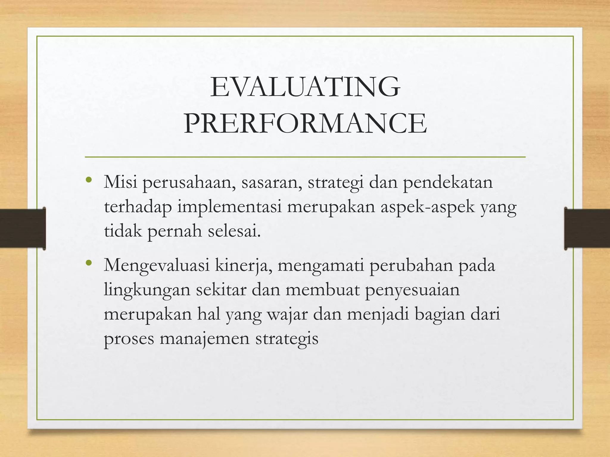 EVALUATING
PRERFORMANCE
• Misi perusahaan, sasaran, strategi dan pendekatan
terhadap implementasi merupakan aspek-aspek yang
tidak pernah selesai.
• Mengevaluasi kinerja, mengamati perubahan pada
lingkungan sekitar dan membuat penyesuaian
merupakan hal yang wajar dan menjadi bagian dari
proses manajemen strategis
 