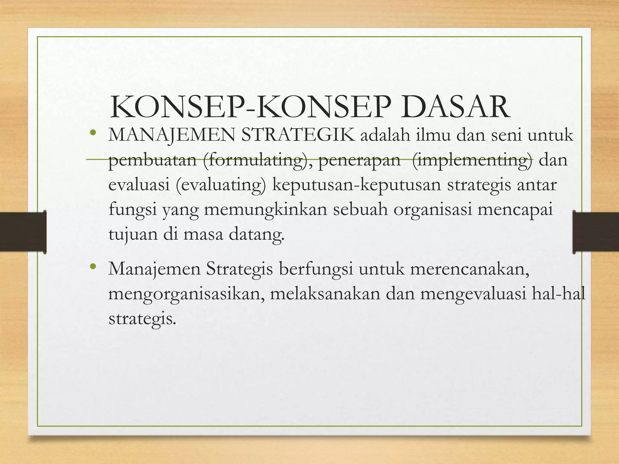 KONSEP-KONSEP DASAR
• MANAJEMEN STRATEGIK adalah ilmu dan seni untuk
pembuatan (formulating), penerapan (implementing) dan
evaluasi (evaluating) keputusan-keputusan strategis antar
fungsi yang memungkinkan sebuah organisasi mencapai
tujuan di masa datang.
• Manajemen Strategis berfungsi untuk merencanakan,
mengorganisasikan, melaksanakan dan mengevaluasi hal-hal
strategis.
 