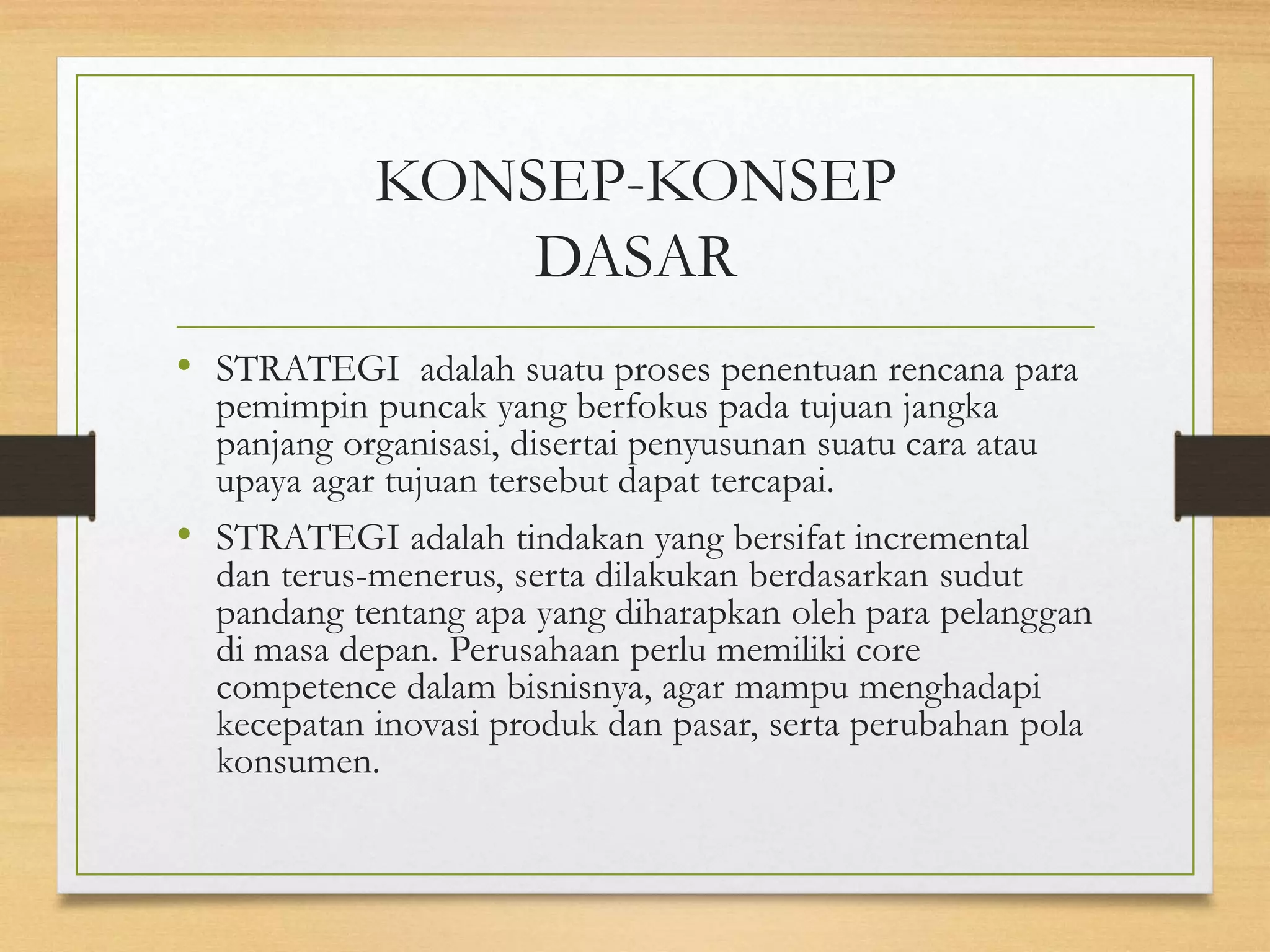 KONSEP-KONSEP
DASAR
• STRATEGI adalah suatu proses penentuan rencana para
pemimpin puncak yang berfokus pada tujuan jangka
panjang organisasi, disertai penyusunan suatu cara atau
upaya agar tujuan tersebut dapat tercapai.
• STRATEGI adalah tindakan yang bersifat incremental
dan terus-menerus, serta dilakukan berdasarkan sudut
pandang tentang apa yang diharapkan oleh para pelanggan
di masa depan. Perusahaan perlu memiliki core
competence dalam bisnisnya, agar mampu menghadapi
kecepatan inovasi produk dan pasar, serta perubahan pola
konsumen.
 