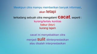 Meskipun citra mampu memberikan banyak informasi,
akan tetapi
terkadang sebuah citra mengalami cacat, seperti :
kurang/terlalu kontras
kabur (blur)
kurang tajam
cacat ini menyebabkan citra
menjadi sulit diinterprestasikan
atau disalah interprestasikan
 