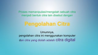Proses memanipulasi/mengolah sebuah citra
menjadi bentuk citra lain disebut dengan
Pengolahan Citra
Umumnya,
pengolahan citra ini menggunakan komputer
dan citra yang diolah adalah citra digital
 