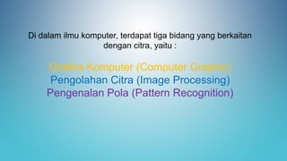 Di dalam ilmu komputer, terdapat tiga bidang yang berkaitan
dengan citra, yaitu :
Grafika Komputer (Computer Graphic)
Pengolahan Citra (Image Processing)
Pengenalan Pola (Pattern Recognition)
 