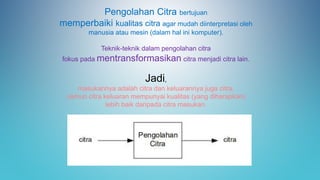 Pengolahan Citra bertujuan
memperbaiki kualitas citra agar mudah diinterpretasi oleh
manusia atau mesin (dalam hal ini komputer).
Teknik-teknik dalam pengolahan citra
fokus pada mentransformasikan citra menjadi citra lain.
Jadi,
masukannya adalah citra dan keluarannya juga citra,
namun citra keluaran mempunyai kualitas (yang diharapkan)
lebih baik daripada citra masukan.
 