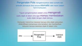 Pengenalan Pola mengelompokkan data numerik dan
simbolik (termasuk citra) secara otomatis oleh mesin (dalam
hal ini komputer).
Tujuan pengelompokan adalah untuk mengenali
suatu objek di dalam citra agar mampu membedakan
suatu objek dengan objek lainnya.
Komputer menerima masukan berupa citra objek yang akan
diidentifikasi,memproses citra tersebut, dan memberikan
keluaran berupa deskripsi objek di dalam citra.
 