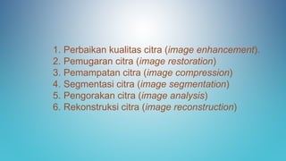 1. Perbaikan kualitas citra (image enhancement).
2. Pemugaran citra (image restoration)
3. Pemampatan citra (image compression)
4. Segmentasi citra (image segmentation)
5. Pengorakan citra (image analysis)
6. Rekonstruksi citra (image reconstruction)
 