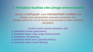 1. Perbaikan kualitas citra (image enhancement).
Operasi ini bertujuan untuk memperbaiki kualitas citra
dengan cara memanipulasi parameter-parameter citra.
Dengan operasi ini, ciri-ciri khusus yang terdapat di dalam citra lebih
ditonjolkan.
Contoh-contoh operasi perbaikan citra:
a. perbaikan kontras gelap/terang
b. perbaikan tepian objek (edge enhancement)
c. penajaman (sharpening)
d. pembrian warna semu (pseudocoloring)
e. penapisan derau (noise filtering)
 