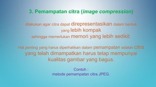 3. Pemampatan citra (image compression)
dilakukan agar citra dapat direpresentasikan dalam bentuk
yang lebih kompak
sehingga memerlukan memori yang lebih sedikit.
Hal penting yang harus diperhatikan dalam pemampatan adalah citra
yang telah dimampatkan harus tetap mempunyai
kualitas gambar yang bagus.
Contoh :
metode pemampatan citra JPEG.
 