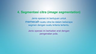 4. Segmentasi citra (image segmentation)
Jenis operasi ini bertujuan untuk
memecah suatu citra ke dalam beberapa
segmen dengan suatu kriteria tertentu.
Jenis operasi ini berkaitan erat dengan
pengenalan pola.
 