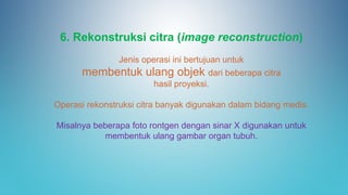 6. Rekonstruksi citra (image reconstruction)
Jenis operasi ini bertujuan untuk
membentuk ulang objek dari beberapa citra
hasil proyeksi.
Operasi rekonstruksi citra banyak digunakan dalam bidang medis.
Misalnya beberapa foto rontgen dengan sinar X digunakan untuk
membentuk ulang gambar organ tubuh.
 