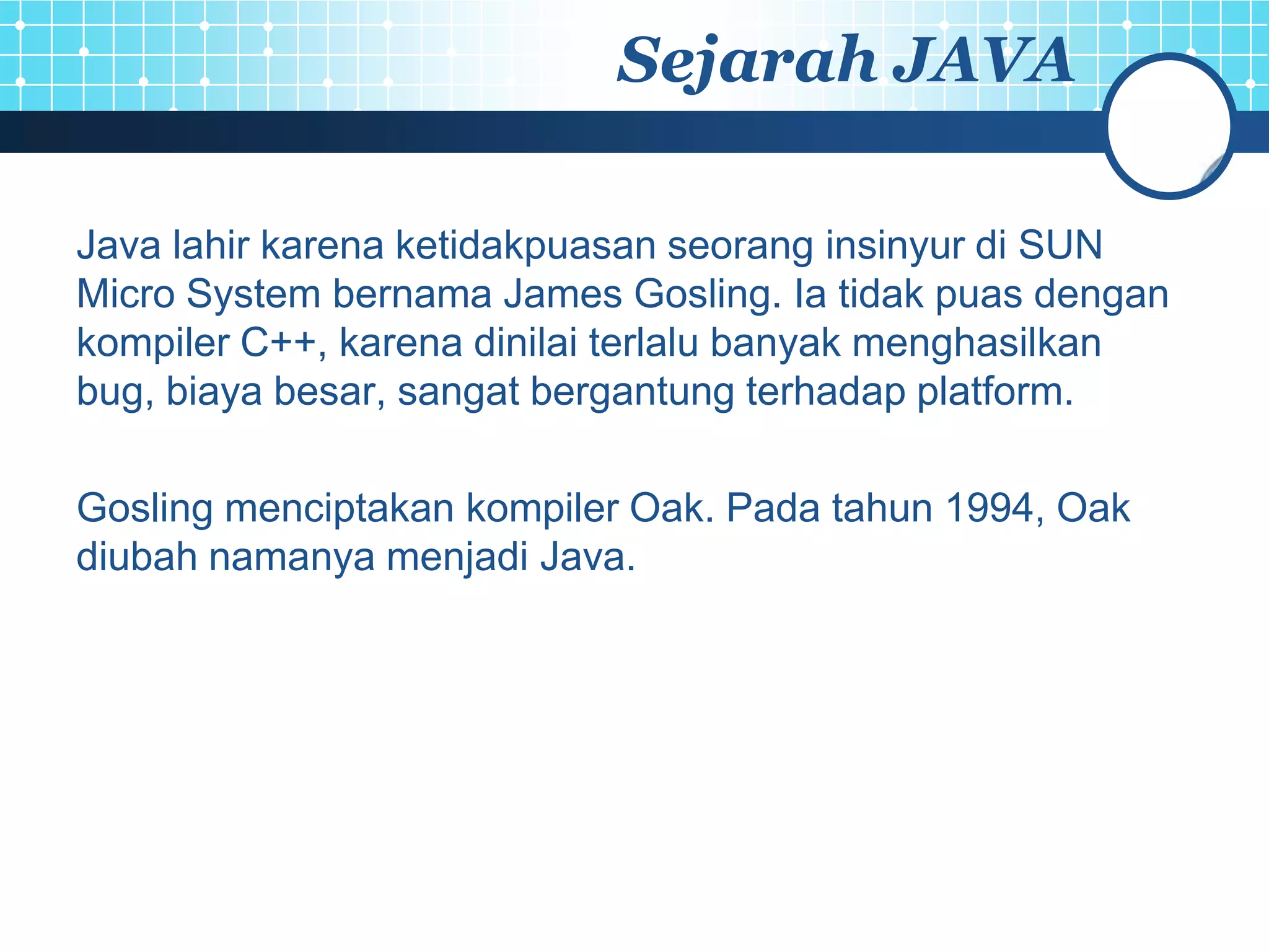 Sejarah JAVA

Java lahir karena ketidakpuasan seorang insinyur di SUN
Micro System bernama James Gosling. Ia tidak puas dengan
kompiler C++, karena dinilai terlalu banyak menghasilkan
bug, biaya besar, sangat bergantung terhadap platform.

Gosling menciptakan kompiler Oak. Pada tahun 1994, Oak
diubah namanya menjadi Java.
 
