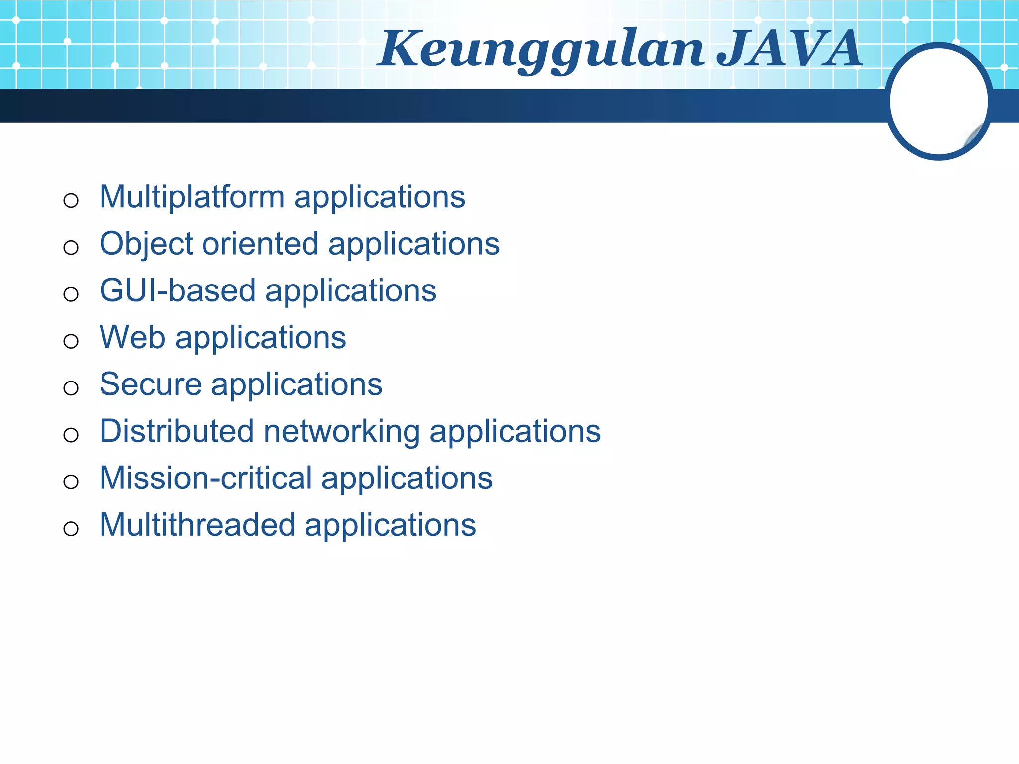 Keunggulan JAVA

o   Multiplatform applications
o   Object oriented applications
o   GUI-based applications
o   Web applications
o   Secure applications
o   Distributed networking applications
o   Mission-critical applications
o   Multithreaded applications
 