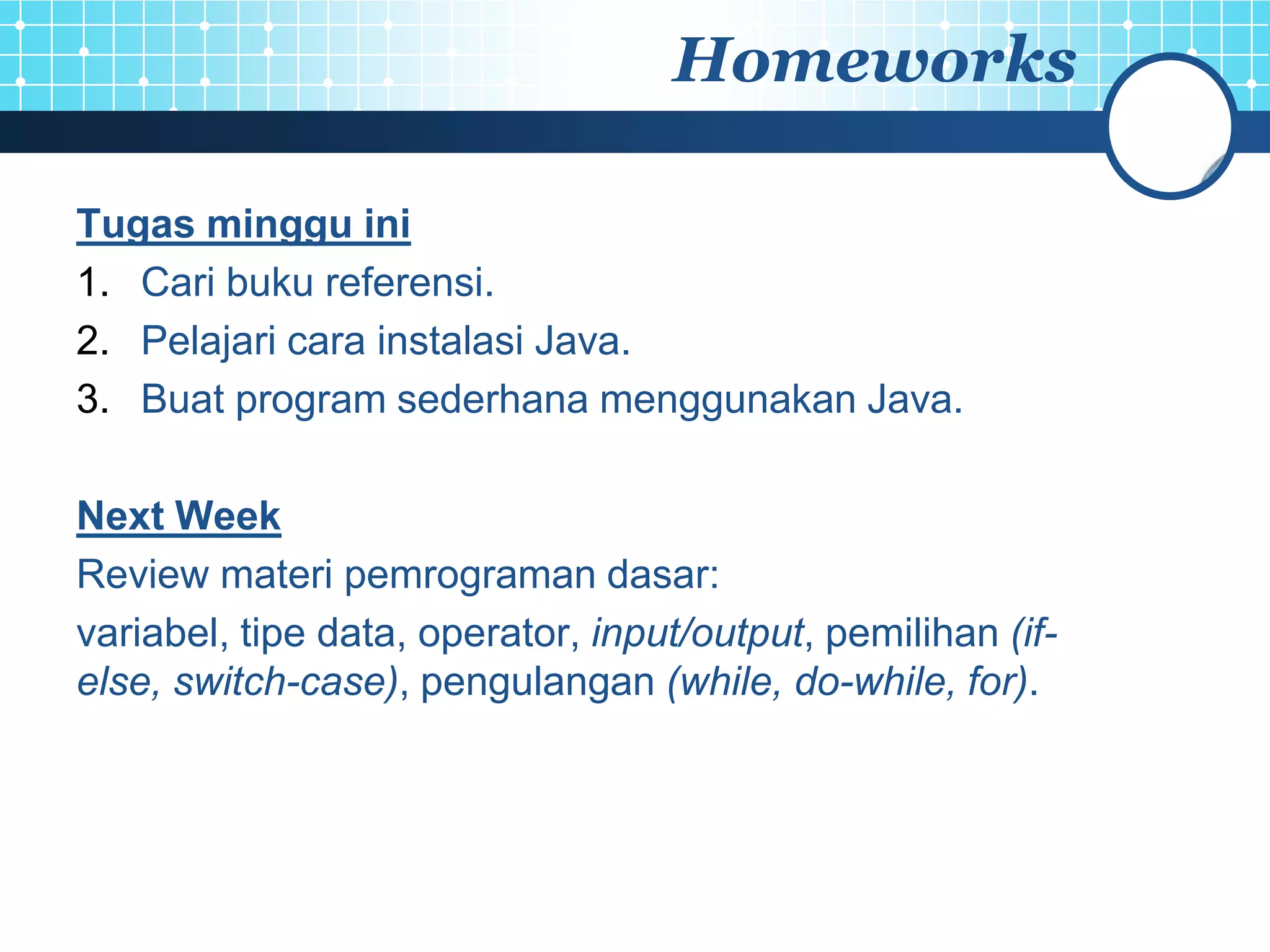 Homeworks

Tugas minggu ini
1. Cari buku referensi.
2. Pelajari cara instalasi Java.
3. Buat program sederhana menggunakan Java.

Next Week
Review materi pemrograman dasar:
variabel, tipe data, operator, input/output, pemilihan (if-
else, switch-case), pengulangan (while, do-while, for).
 