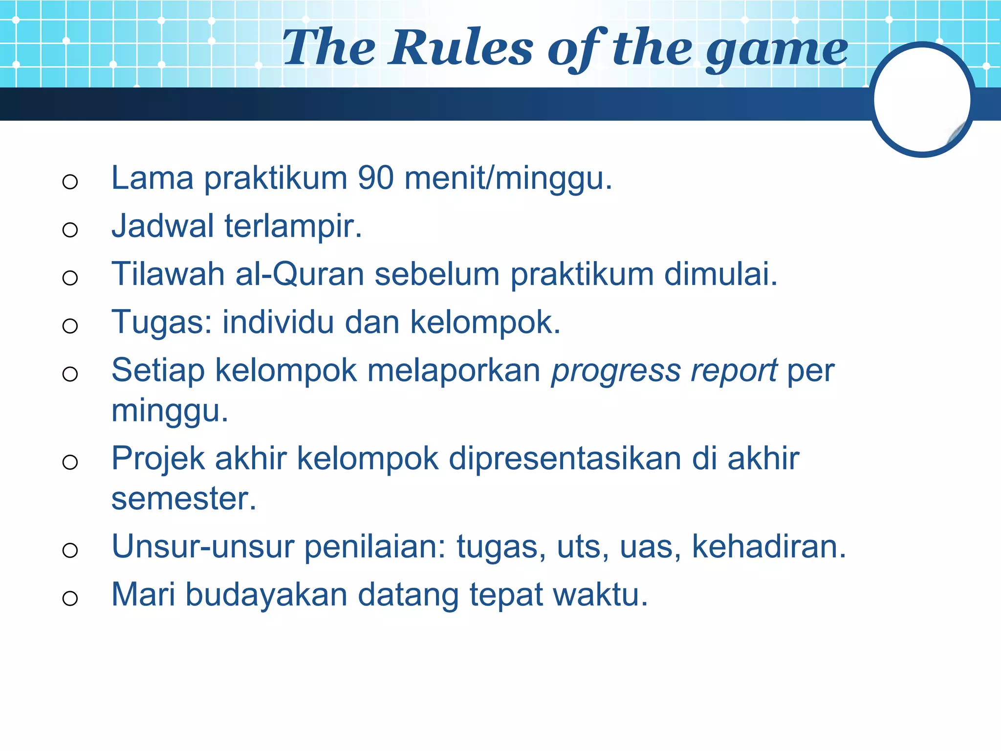 The Rules of the game

o Lama praktikum 90 menit/minggu.
o Jadwal terlampir.
o Tilawah al-Quran sebelum praktikum dimulai.
o Tugas: individu dan kelompok.
o Setiap kelompok melaporkan progress report per
  minggu.
o Projek akhir kelompok dipresentasikan di akhir
  semester.
o Unsur-unsur penilaian: tugas, uts, uas, kehadiran.
o Mari budayakan datang tepat waktu.
 