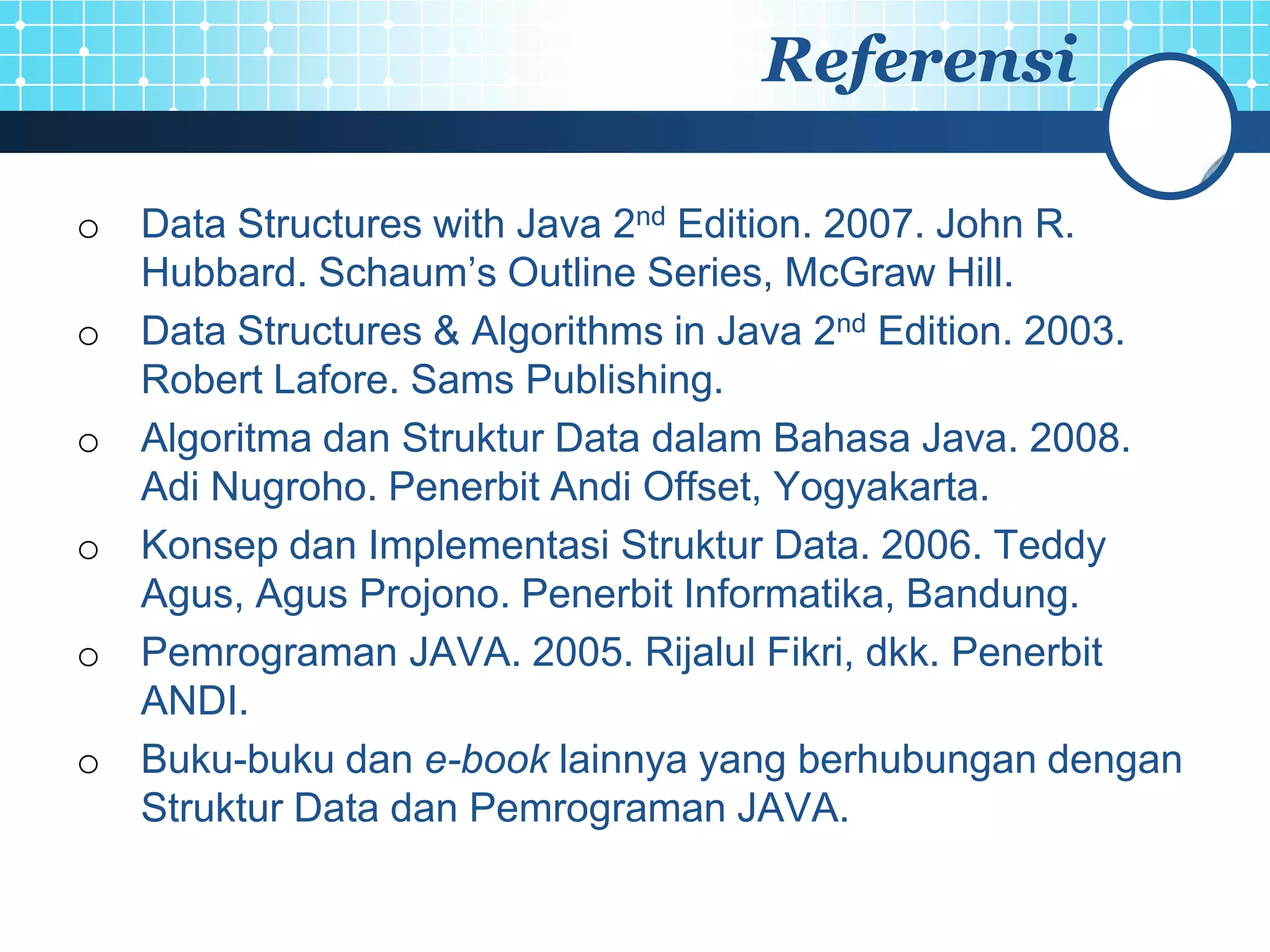 Referensi

o Data Structures with Java 2nd Edition. 2007. John R.
  Hubbard. Schaum’s Outline Series, McGraw Hill.
o Data Structures & Algorithms in Java 2nd Edition. 2003.
  Robert Lafore. Sams Publishing.
o Algoritma dan Struktur Data dalam Bahasa Java. 2008.
  Adi Nugroho. Penerbit Andi Offset, Yogyakarta.
o Konsep dan Implementasi Struktur Data. 2006. Teddy
  Agus, Agus Projono. Penerbit Informatika, Bandung.
o Pemrograman JAVA. 2005. Rijalul Fikri, dkk. Penerbit
  ANDI.
o Buku-buku dan e-book lainnya yang berhubungan dengan
  Struktur Data dan Pemrograman JAVA.
 