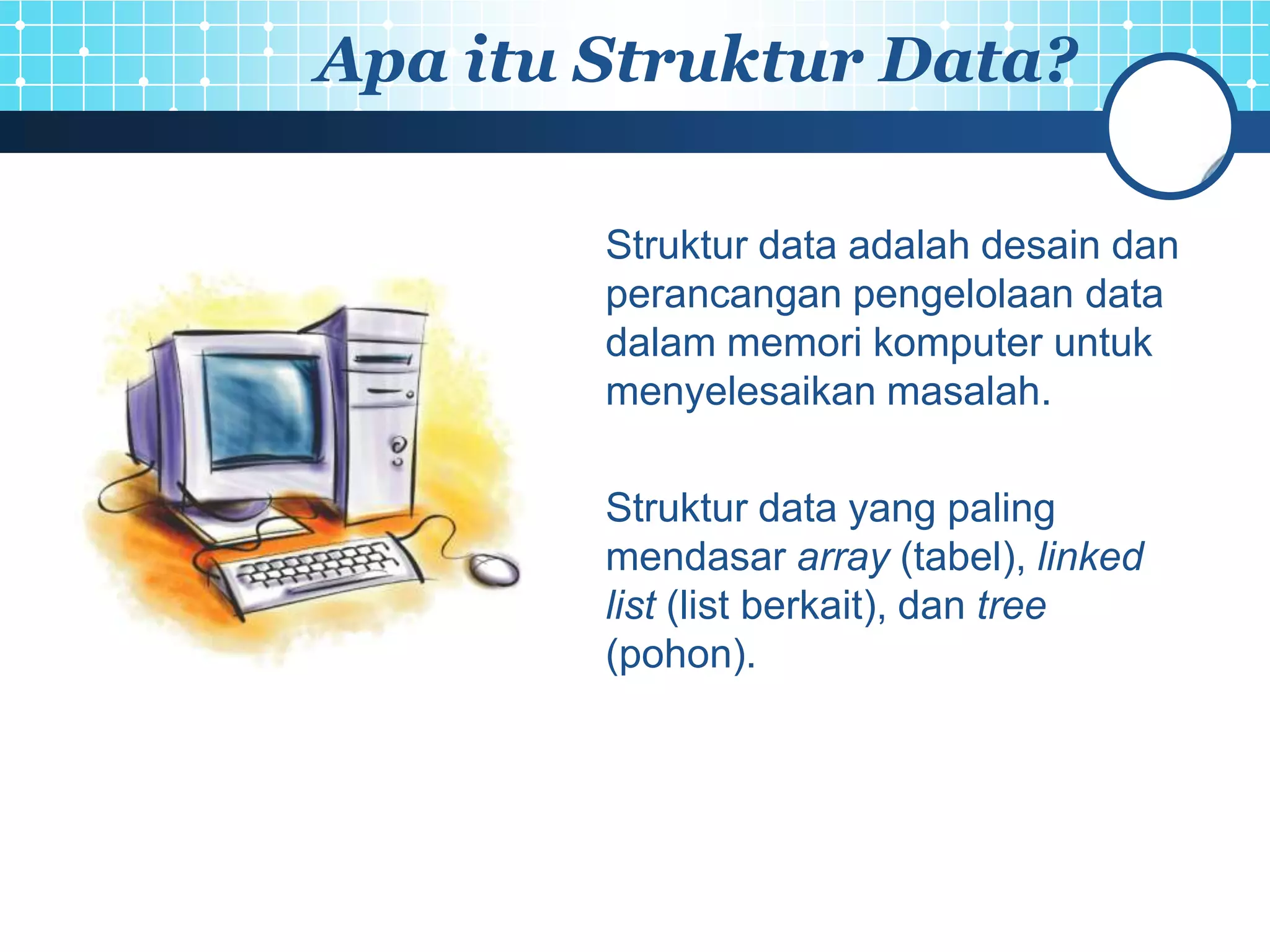 Apa itu Struktur Data?

        Struktur data adalah desain dan
        perancangan pengelolaan data
        dalam memori komputer untuk
        menyelesaikan masalah.

        Struktur data yang paling
        mendasar array (tabel), linked
        list (list berkait), dan tree
        (pohon).
 