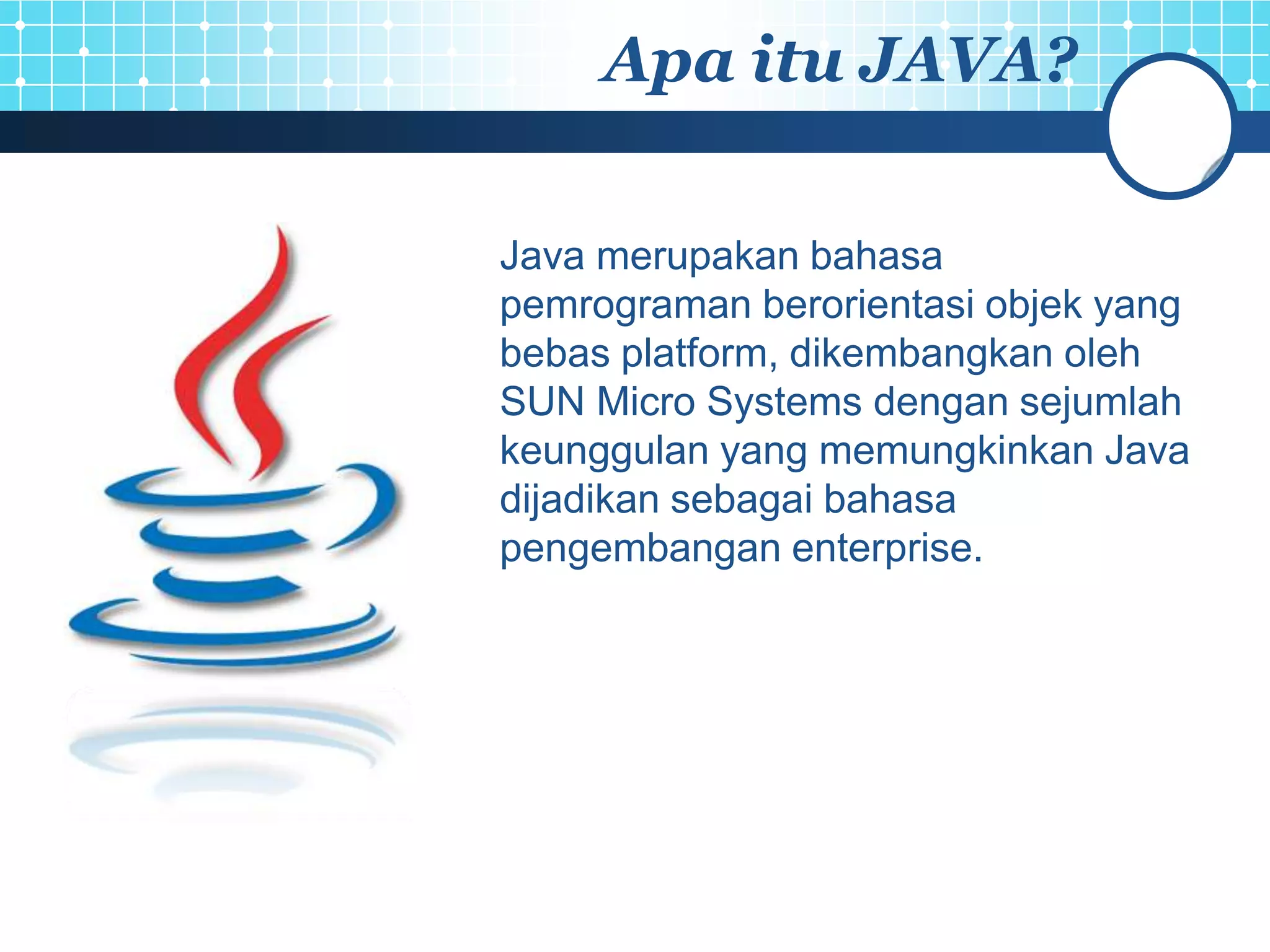 Apa itu JAVA?

Java merupakan bahasa
pemrograman berorientasi objek yang
bebas platform, dikembangkan oleh
SUN Micro Systems dengan sejumlah
keunggulan yang memungkinkan Java
dijadikan sebagai bahasa
pengembangan enterprise.
 