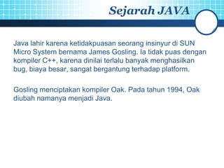Sejarah JAVA

Java lahir karena ketidakpuasan seorang insinyur di SUN
Micro System bernama James Gosling. Ia tidak puas dengan
kompiler C++, karena dinilai terlalu banyak menghasilkan
bug, biaya besar, sangat bergantung terhadap platform.

Gosling menciptakan kompiler Oak. Pada tahun 1994, Oak
diubah namanya menjadi Java.
 