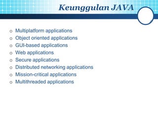 Keunggulan JAVA

o   Multiplatform applications
o   Object oriented applications
o   GUI-based applications
o   Web applications
o   Secure applications
o   Distributed networking applications
o   Mission-critical applications
o   Multithreaded applications
 