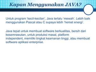 Kapan Menggunakan JAVA?

Untuk program ‘kecil-kecilan’, Java terlalu ‘mewah’. Lebih baik
menggunakan Pascal atau C supaya lebih ‘hemat energi’.

Java tepat untuk membuat software berkualitas, bersih dari
kesemrawutan, untuk produksi masal, platform
independent, memiliki tingkat keamanan tinggi, atau membuat
software aplikasi enterprise.
 