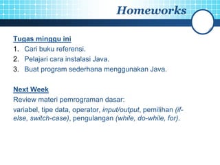 Homeworks

Tugas minggu ini
1. Cari buku referensi.
2. Pelajari cara instalasi Java.
3. Buat program sederhana menggunakan Java.

Next Week
Review materi pemrograman dasar:
variabel, tipe data, operator, input/output, pemilihan (if-
else, switch-case), pengulangan (while, do-while, for).
 