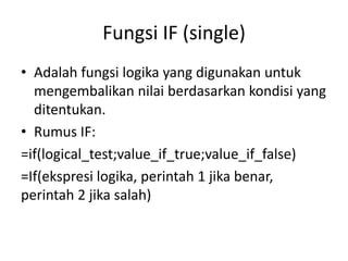Fungsi IF (single)
• Adalah fungsi logika yang digunakan untuk
mengembalikan nilai berdasarkan kondisi yang
ditentukan.
• Rumus IF:
=if(logical_test;value_if_true;value_if_false)
=If(ekspresi logika, perintah 1 jika benar,
perintah 2 jika salah)

 