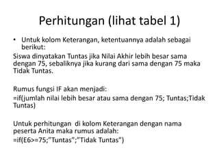 Perhitungan (lihat tabel 1)
• Untuk kolom Keterangan, ketentuannya adalah sebagai
berikut:
Siswa dinyatakan Tuntas jika Nilai Akhir lebih besar sama
dengan 75, sebaliknya jika kurang dari sama dengan 75 maka
Tidak Tuntas.
Rumus fungsi IF akan menjadi:
=if(jumlah nilai lebih besar atau sama dengan 75; Tuntas;Tidak
Tuntas)
Untuk perhitungan di kolom Keterangan dengan nama
peserta Anita maka rumus adalah:
=if(E6>=75;”Tuntas”;”Tidak Tuntas”)

 