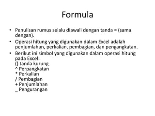 Formula
• Penulisan rumus selalu diawali dengan tanda = (sama
dengan).
• Operasi hitung yang digunakan dalam Excel adalah
penjumlahan, perkalian, pembagian, dan pengangkatan.
• Berikut ini simbol yang digunakan dalam operasi hitung
pada Excel:
() tanda kurung
^ Perpangkatan
* Perkalian
/ Pembagian
+ Penjumlahan
_ Pengurangan

 
