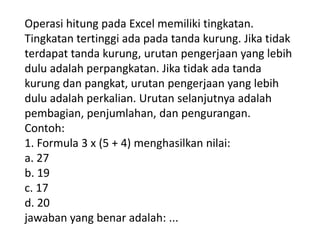 Operasi hitung pada Excel memiliki tingkatan.
Tingkatan tertinggi ada pada tanda kurung. Jika tidak
terdapat tanda kurung, urutan pengerjaan yang lebih
dulu adalah perpangkatan. Jika tidak ada tanda
kurung dan pangkat, urutan pengerjaan yang lebih
dulu adalah perkalian. Urutan selanjutnya adalah
pembagian, penjumlahan, dan pengurangan.
Contoh:
1. Formula 3 x (5 + 4) menghasilkan nilai:
a. 27
b. 19
c. 17
d. 20
jawaban yang benar adalah: ...

 
