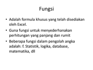 Fungsi
• Adalah formula khusus yang telah disediakan
oleh Excel.
• Guna fungsi untuk menyederhanakan
perhitungan yang panjang dan rumit
• Beberapa fungsi dalam pengolah angka
adalah: f. Statistik, logika, database,
matematika, dll

 