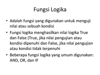 Fungsi Logika
• Adalah fungsi yang digunakan untuk menguji
nilai atau sebuah kondisi
• Fungsi logika menghasilkan nilai logika True
dan False (True, jika nilai pengujian atau
kondisi dipenuhi dan False, jika nilai pengujian
atau kondisi tidak terpenuhi
• Beberapa fungsi logika yang umum digunakan:
AND, OR, dan IF

 