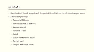 SHOLAT
 Sholat adalah ibadah yang diawali dengan takbiratul ikhram dan di akhiri dengan salam.
 Adapun rangkaiannya :
- Takbiratul Ikhram
- Membaca surat Al-Fatihah
- Membaca surat
- Ruku dan i’tidal
- Sujud
- Duduk diantara dua sujud
- Tahiyat awal
- Tahiyat Akhir dan salam
 