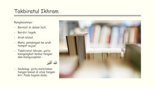 Takbiratul Ikhram
Rangkaiannya :
- Berniat di dalam hati.
- Berdiri tegak.
- Arah kiblat.
- Mata, pandangan ke arah
tempat sujud.
- Takbiratul ikhram, yaitu
mengangkat kedua tangan
dan mengucapkan :
‫ر‬َ‫ب‬ْ‫ك‬َ‫أ‬ ‫هللا‬
- Sedekap, yaitu meletakan
tangan kanan di atas tangan
kiri. Pada bagian dada.
 
