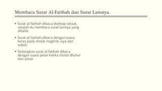 Membaca Surat Al-Fatihah dan Surat Lainnya.
 Surat al-fatihah dibaca disetiap rakaat,
setalah itu membaca surat lainnya yang
dihafal.
 Surat al-fatihah dibaca dengan suara
keras pada sholat maghrib, isya dan
subuh.
 Sedangkan surat al-fatihah dibaca
dengan suara pelan ketika sholat dhuhur
dan ashar.
 