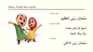 Ruku, I’tidal dan sujud
 Doa ruku
ِ‫ظ‬َ‫ع‬‫ال‬ ‫ي‬ِ‫ب‬َ‫ر‬ َ‫ان‬َ‫ح‬ْ‫ب‬ُ‫س‬
ِ‫يم‬
 Doa i’tidal
‫َه‬‫د‬ِ‫م‬َ‫ح‬ ‫ن‬َ‫م‬ِ‫ل‬ ‫هللا‬ َ‫ع‬ِ‫م‬َ‫س‬
َ‫ك‬َ‫ل‬َ‫و‬ ‫ا‬َ‫ن‬َّ‫ب‬َ‫ر‬
ُ‫د‬ْ‫م‬َ‫ح‬‫ال‬
 Sujud
‫ي‬ِ‫ب‬َ‫ر‬ َ‫ان‬َ‫ح‬ْ‫ب‬ُ‫س‬
َ‫ل‬ْ‫ع‬َ‫َأ‬‫ا‬
‫ى‬
 