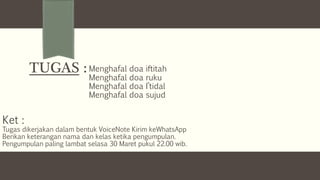 TUGAS : Menghafal doa iftitah
Menghafal doa ruku
Menghafal doa I’tidal
Menghafal doa sujud
Ket :
Tugas dikerjakan dalam bentuk VoiceNote Kirim keWhatsApp
Berikan keterangan nama dan kelas ketika pengumpulan.
Pengumpulan paling lambat selasa 30 Maret pukul 22.00 wib.
 