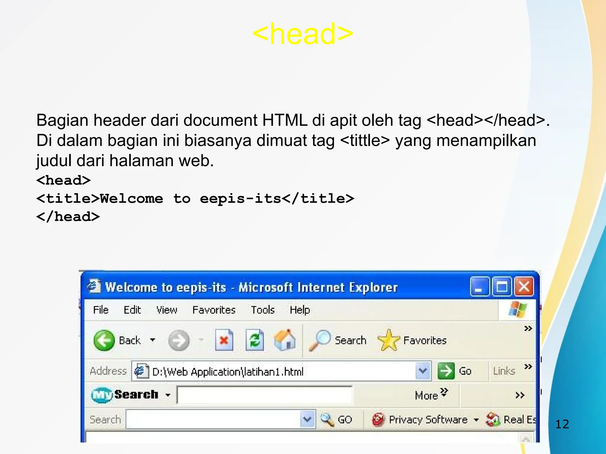12
<head>
Bagian header dari document HTML di apit oleh tag <head></head>.
Di dalam bagian ini biasanya dimuat tag <tittle> yang menampilkan
judul dari halaman web.
<head>
<title>Welcome to eepis-its</title>
</head>
 