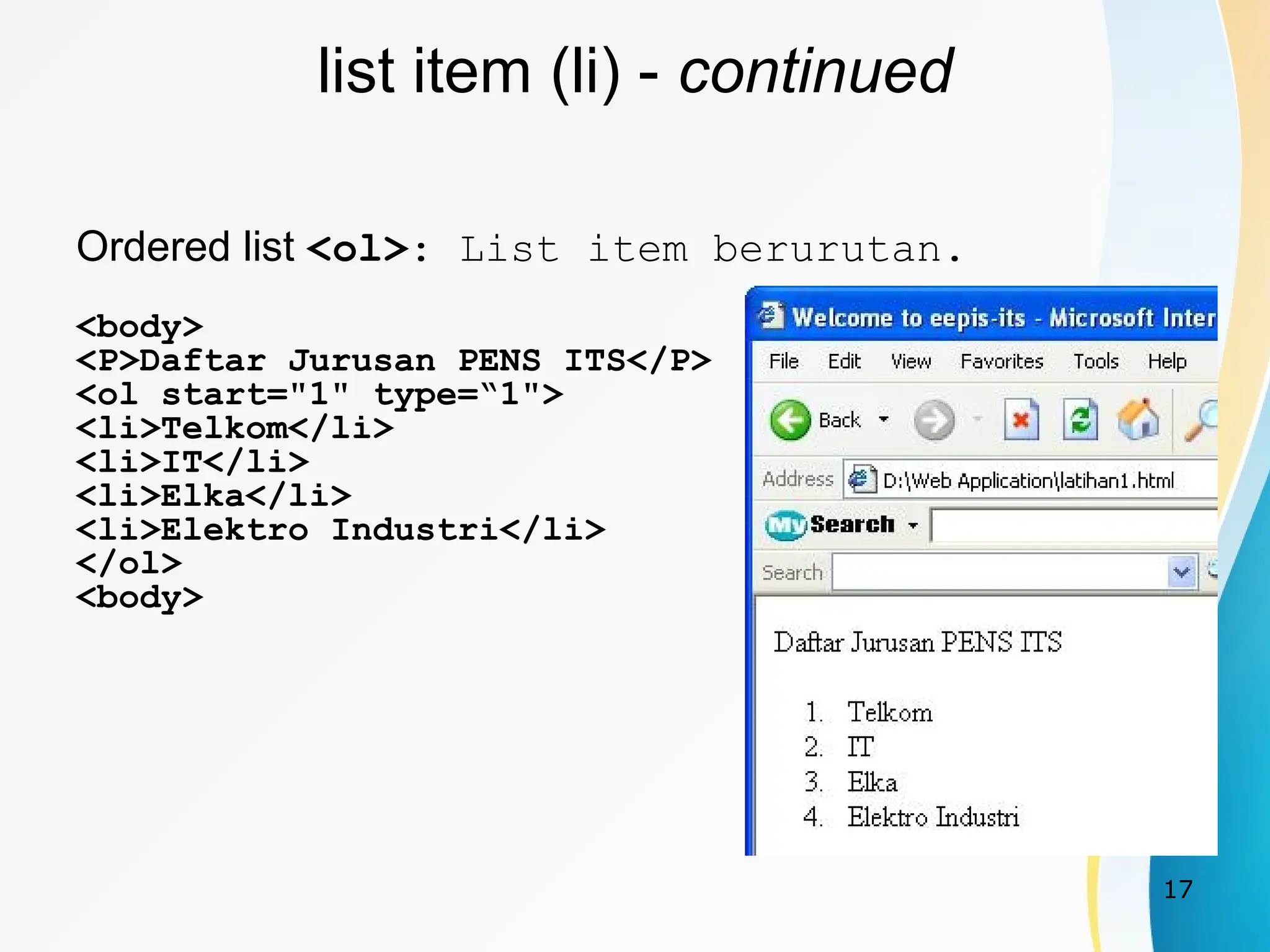 17
list item (li) - continued
Ordered list <ol>: List item berurutan.
<body>
<P>Daftar Jurusan PENS ITS</P>
<ol start="1" type=“1">
<li>Telkom</li>
<li>IT</li>
<li>Elka</li>
<li>Elektro Industri</li>
</ol>
<body>
 