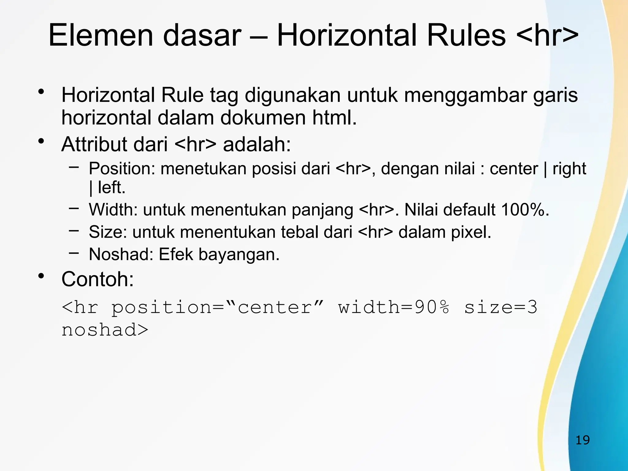 19
Elemen dasar – Horizontal Rules <hr>
• Horizontal Rule tag digunakan untuk menggambar garis
horizontal dalam dokumen html.
• Attribut dari <hr> adalah:
– Position: menetukan posisi dari <hr>, dengan nilai : center | right
| left.
– Width: untuk menentukan panjang <hr>. Nilai default 100%.
– Size: untuk menentukan tebal dari <hr> dalam pixel.
– Noshad: Efek bayangan.
• Contoh:
<hr position=“center” width=90% size=3
noshad>
 