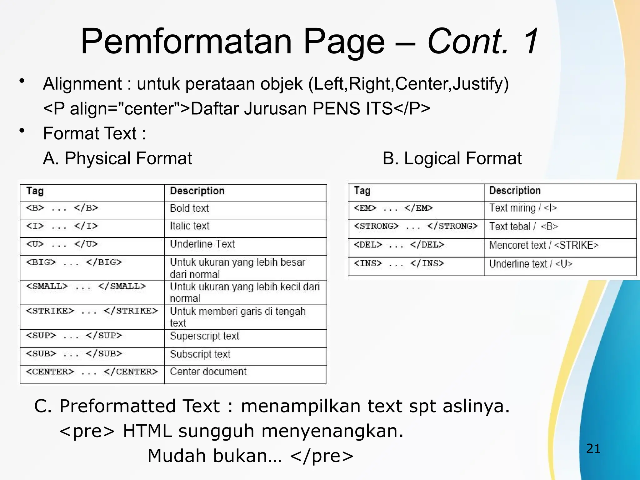 21
• Alignment : untuk perataan objek (Left,Right,Center,Justify)
<P align="center">Daftar Jurusan PENS ITS</P>
• Format Text :
A. Physical Format B. Logical Format
Pemformatan Page – Cont. 1
C. Preformatted Text : menampilkan text spt aslinya.
<pre> HTML sungguh menyenangkan.
Mudah bukan… </pre>
 