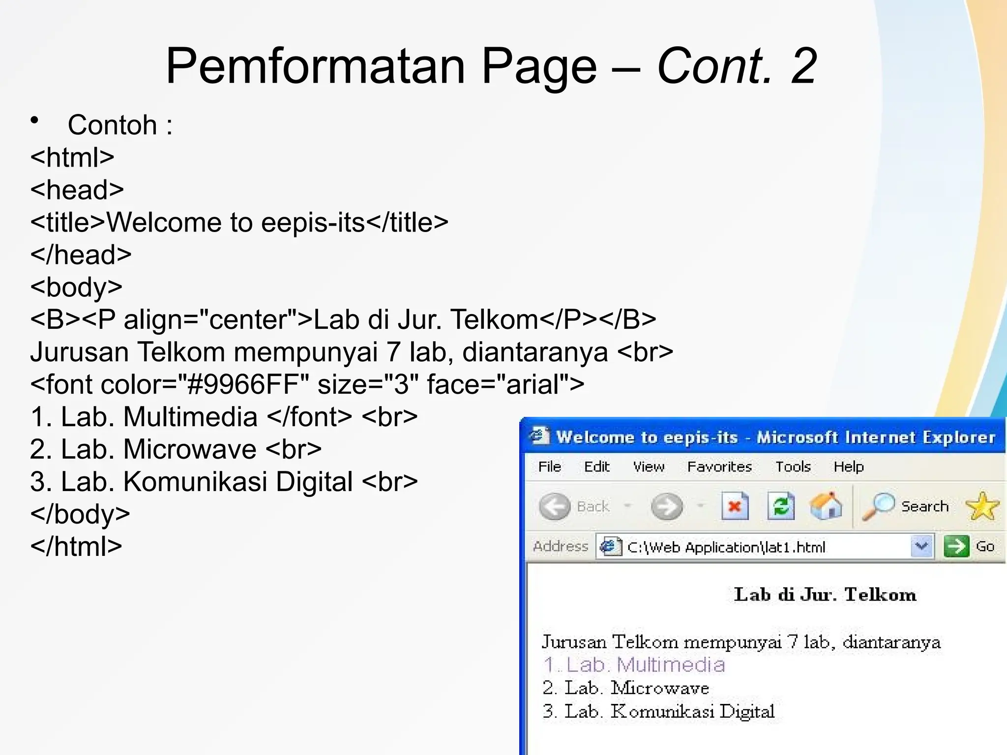 22
• Contoh :
<html>
<head>
<title>Welcome to eepis-its</title>
</head>
<body>
<B><P align="center">Lab di Jur. Telkom</P></B>
Jurusan Telkom mempunyai 7 lab, diantaranya <br>
<font color="#9966FF" size="3" face="arial">
1. Lab. Multimedia </font> <br>
2. Lab. Microwave <br>
3. Lab. Komunikasi Digital <br>
</body>
</html>
Pemformatan Page – Cont. 2
 