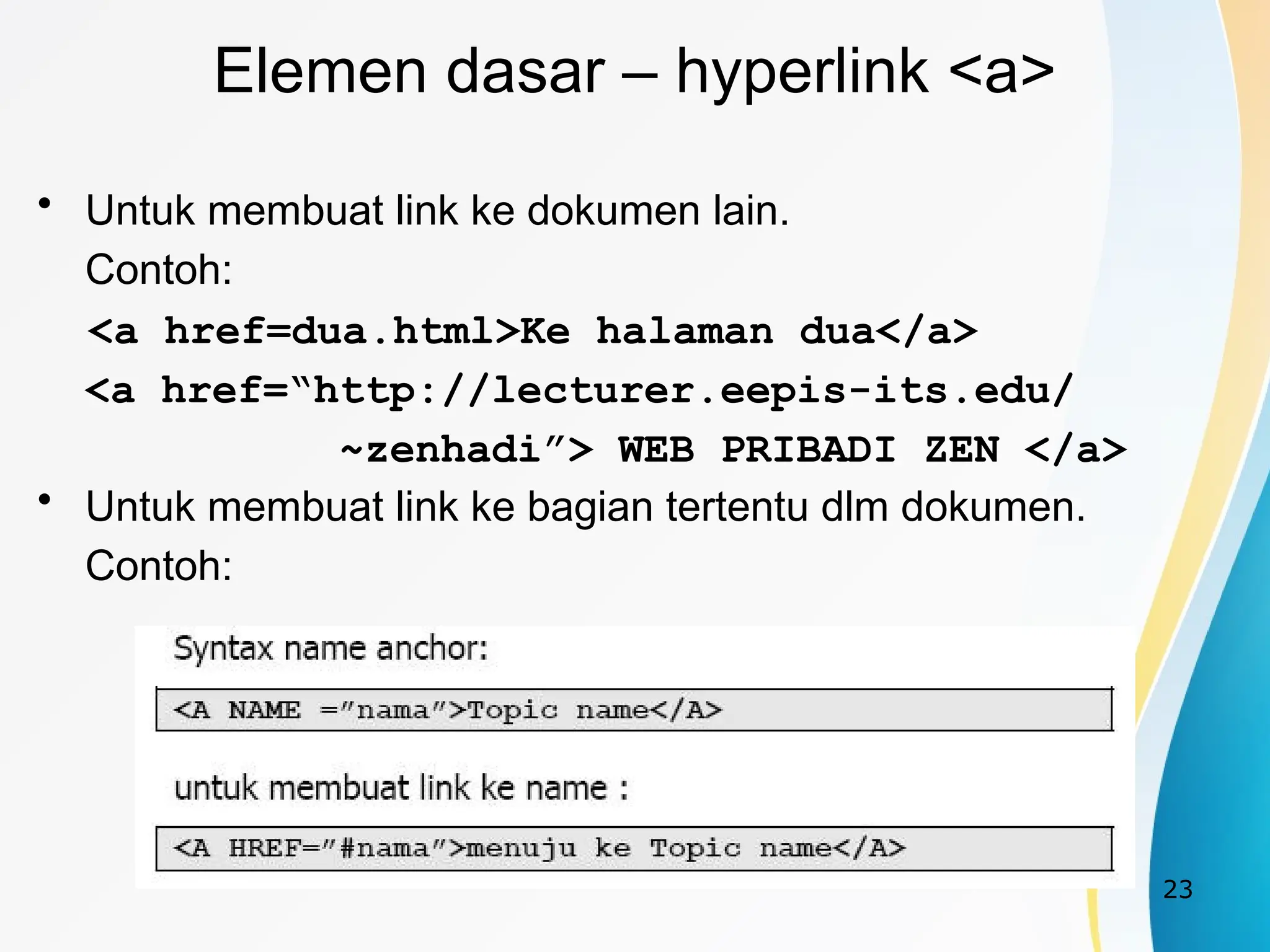 23
Elemen dasar – hyperlink <a>
• Untuk membuat link ke dokumen lain.
Contoh:
<a href=dua.html>Ke halaman dua</a>
<a href=“http://lecturer.eepis-its.edu/
~zenhadi”> WEB PRIBADI ZEN </a>
• Untuk membuat link ke bagian tertentu dlm dokumen.
Contoh:
 